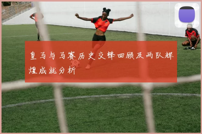 皇马与马赛历史交锋回顾及两队辉煌成就分析