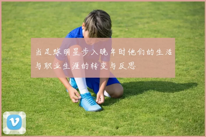 当足球明星步入晚年时他们的生活与职业生涯的转变与反思