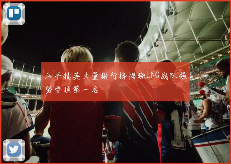 和平精英力量排行榜揭晓LNG战队强势登顶第一名