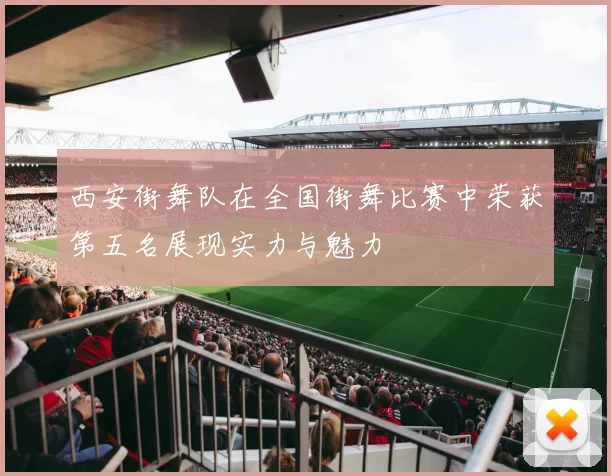 西安街舞队在全国街舞比赛中荣获第五名展现实力与魅力