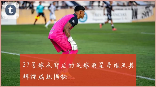 27号球衣背后的足球明星是谁及其辉煌成就揭秘