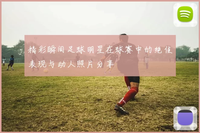 精彩瞬间足球明星在球赛中的绝佳表现与动人照片分享