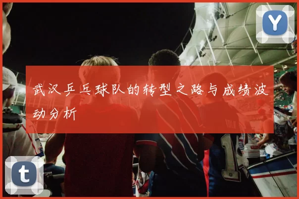 武汉乒乓球队的转型之路与成绩波动分析