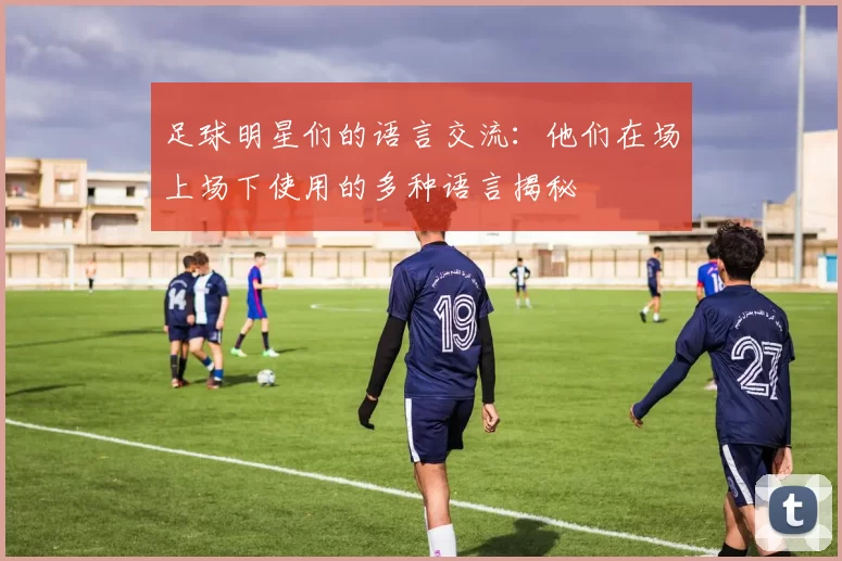 足球明星们的语言交流：他们在场上场下使用的多种语言揭秘