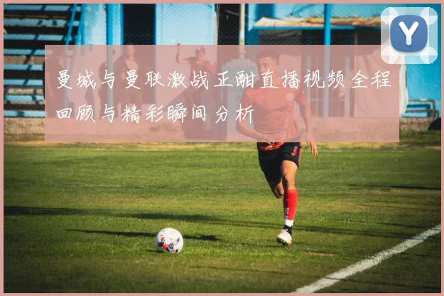 曼城与曼联激战正酣直播视频全程回顾与精彩瞬间分析