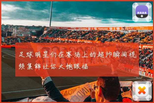 足球明星们在赛场上的超帅瞬间视频集锦让你大饱眼福