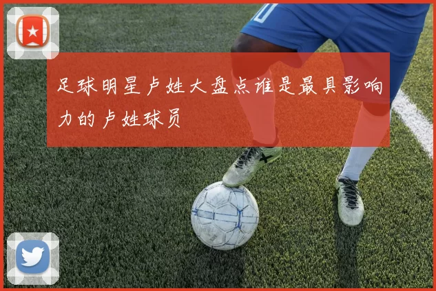 足球明星卢姓大盘点谁是最具影响力的卢姓球员