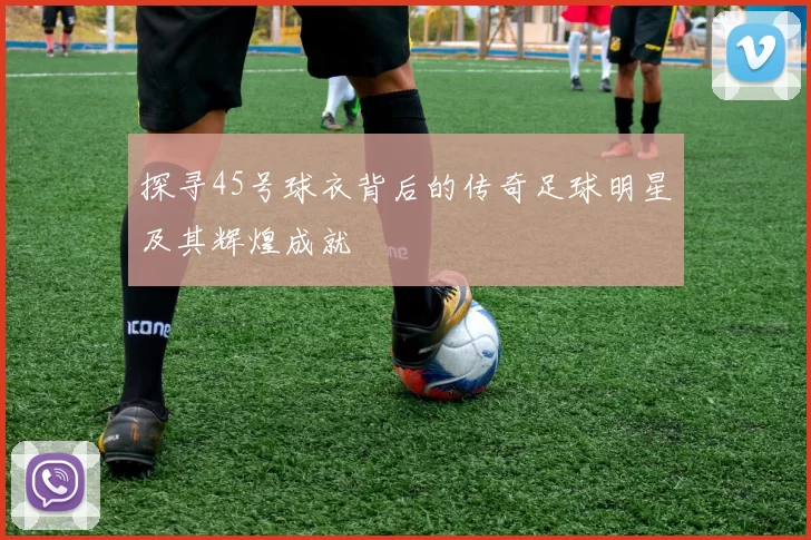 探寻45号球衣背后的传奇足球明星及其辉煌成就
