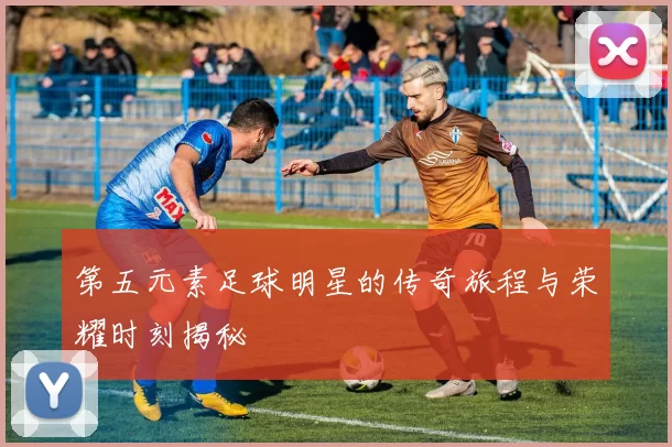 第五元素足球明星的传奇旅程与荣耀时刻揭秘