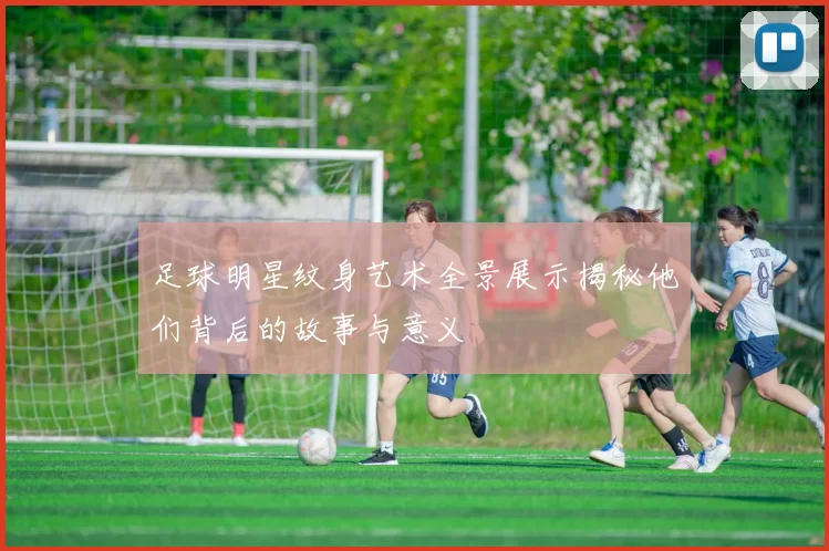 足球明星纹身艺术全景展示揭秘他们背后的故事与意义