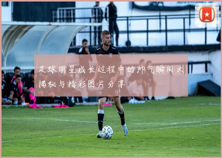 足球明星成长过程中的帅气瞬间大揭秘与精彩图片分享