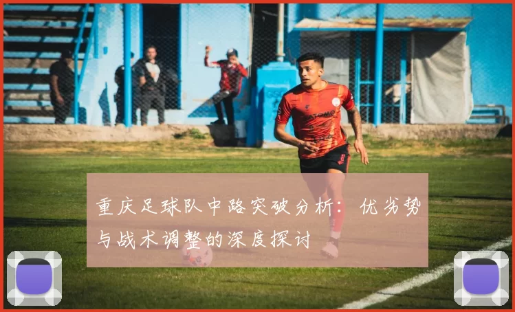 重庆足球队中路突破分析：优劣势与战术调整的深度探讨