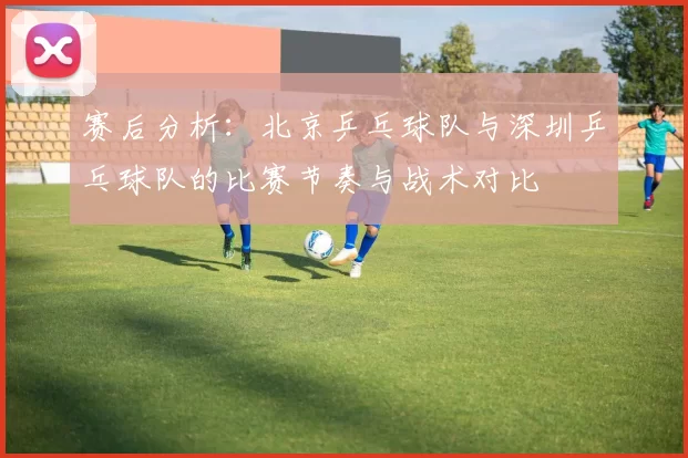 赛后分析：北京乒乓球队与深圳乒乓球队的比赛节奏与战术对比