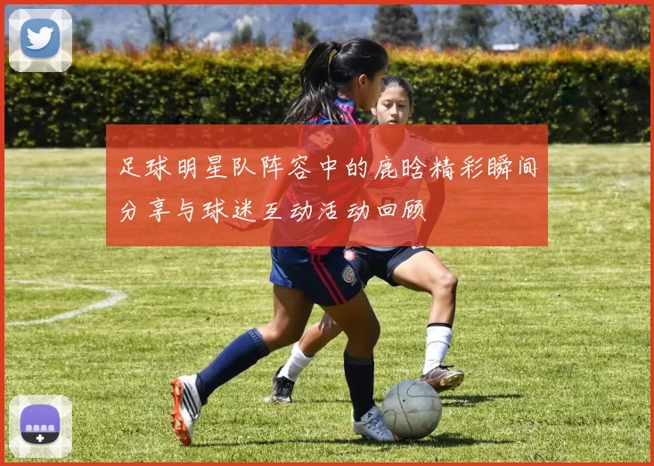 足球明星队阵容中的鹿晗精彩瞬间分享与球迷互动活动回顾