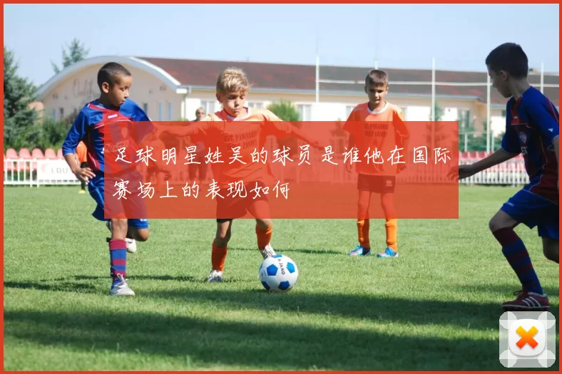 足球明星姓吴的球员是谁他在国际赛场上的表现如何