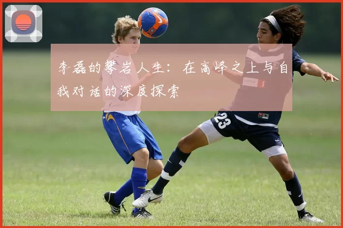 李磊的攀岩人生：在高峰之上与自我对话的深度探索