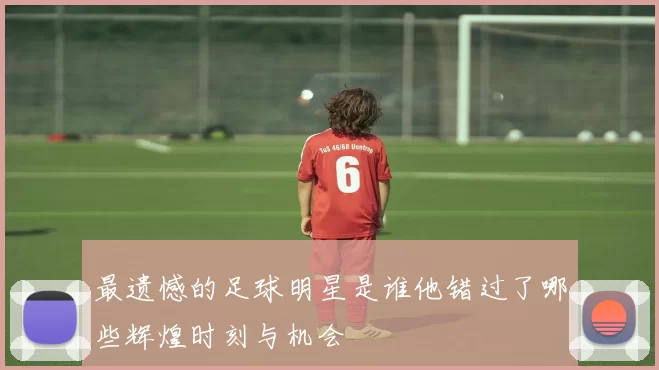 最遗憾的足球明星是谁他错过了哪些辉煌时刻与机会
