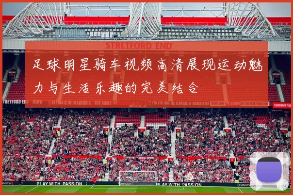 足球明星骑车视频高清展现运动魅力与生活乐趣的完美结合