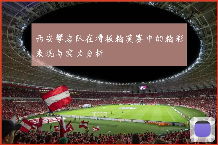 西安攀岩队在滑板精英赛中的精彩表现与实力分析