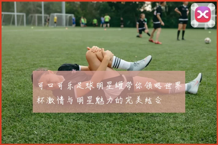 可口可乐足球明星罐带你领略世界杯激情与明星魅力的完美结合
