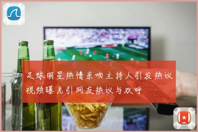 足球明星热情亲吻主持人引发热议视频曝光引网友热议与欢呼