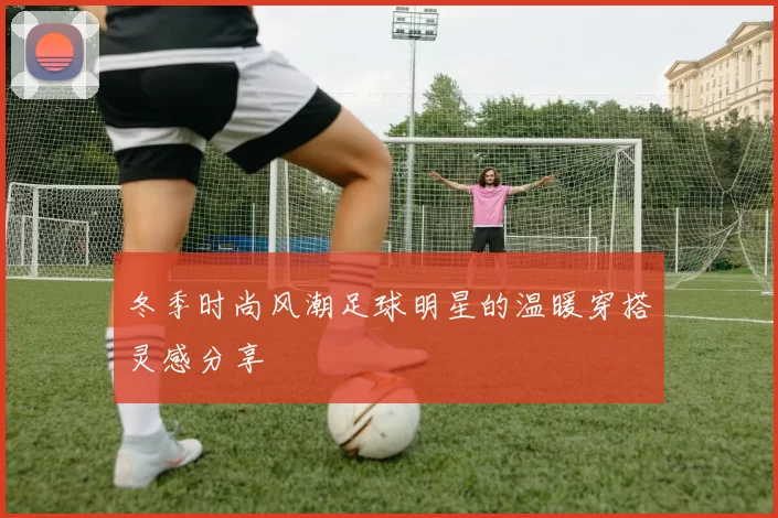冬季时尚风潮足球明星的温暖穿搭灵感分享