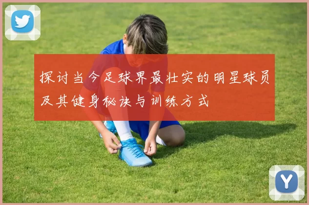 探讨当今足球界最壮实的明星球员及其健身秘诀与训练方式
