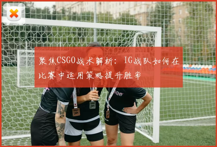 聚焦CSGO战术解析：IG战队如何在比赛中运用策略提升胜率