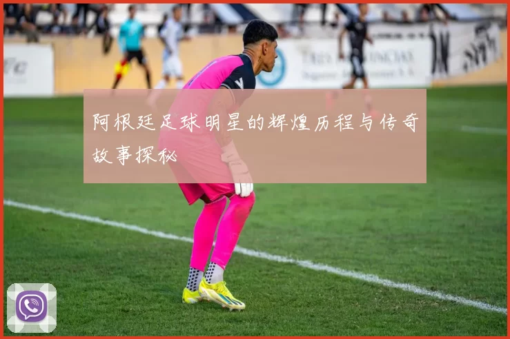 阿根廷足球明星的辉煌历程与传奇故事探秘