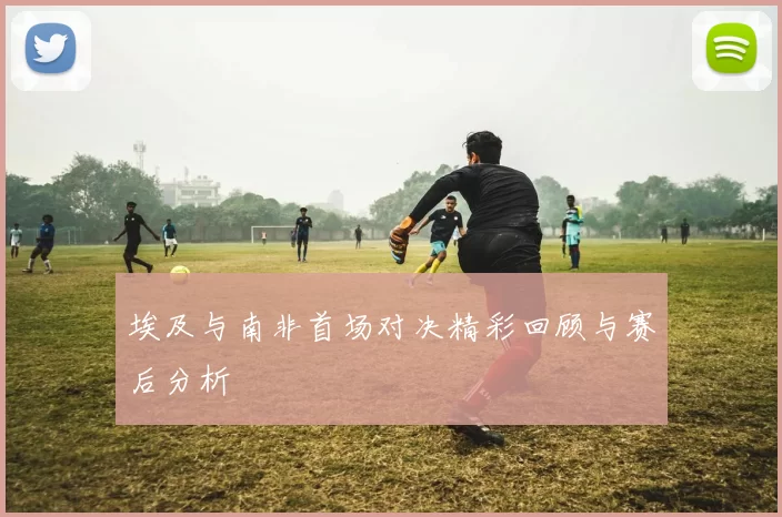 埃及与南非首场对决精彩回顾与赛后分析