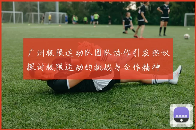 广州极限运动队团队协作引发热议探讨极限运动的挑战与合作精神