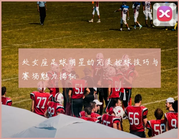 处女座足球明星的完美控球技巧与赛场魅力揭秘