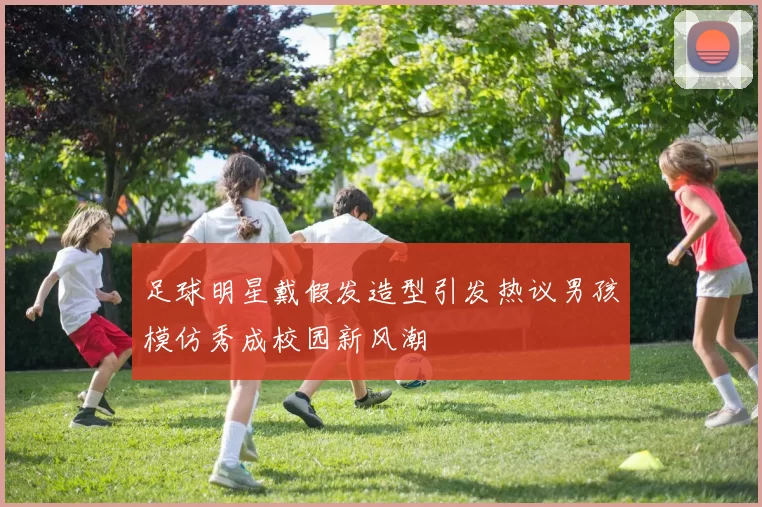 足球明星戴假发造型引发热议男孩模仿秀成校园新风潮