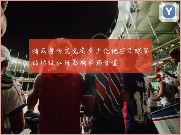 梅西身价究竟有多少亿他在足球界的地位如何影响市场价值