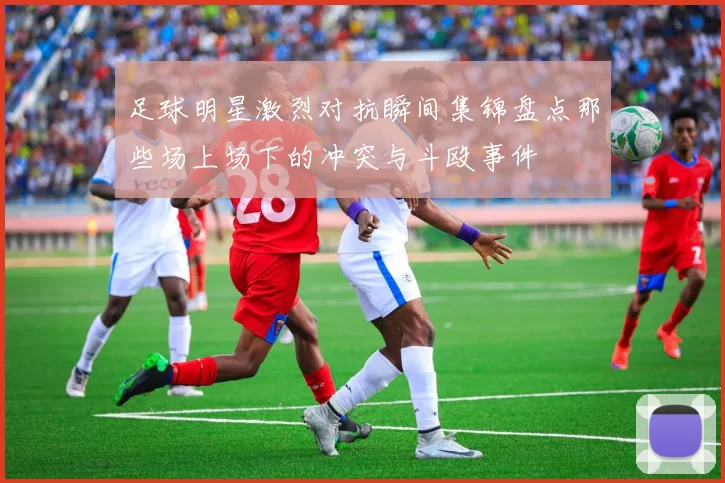 足球明星激烈对抗瞬间集锦盘点那些场上场下的冲突与斗殴事件