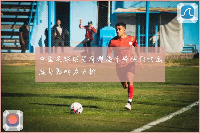 中国足球明星有哪些千峰他们的成就与影响力分析