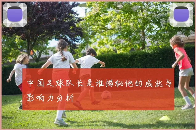 中国足球队长是谁揭秘他的成就与影响力分析
