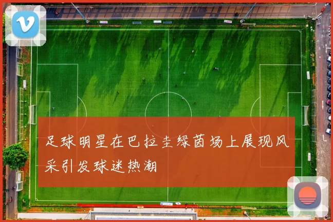 足球明星在巴拉圭绿茵场上展现风采引发球迷热潮