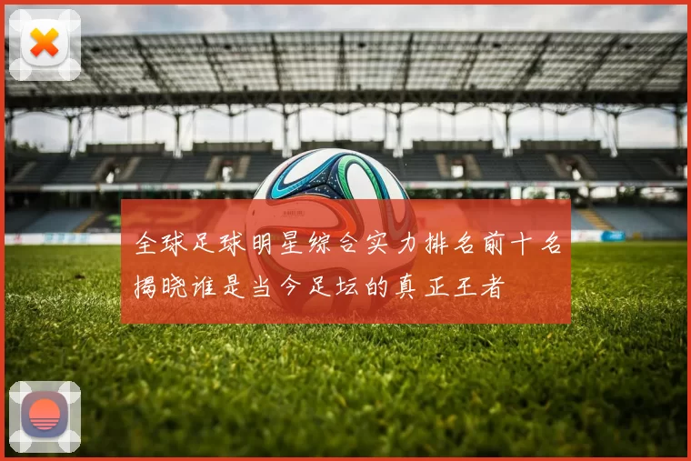 全球足球明星综合实力排名前十名揭晓谁是当今足坛的真正王者