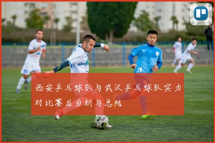 西安乒乓球队与武汉乒乓球队实力对比赛后分析与总结