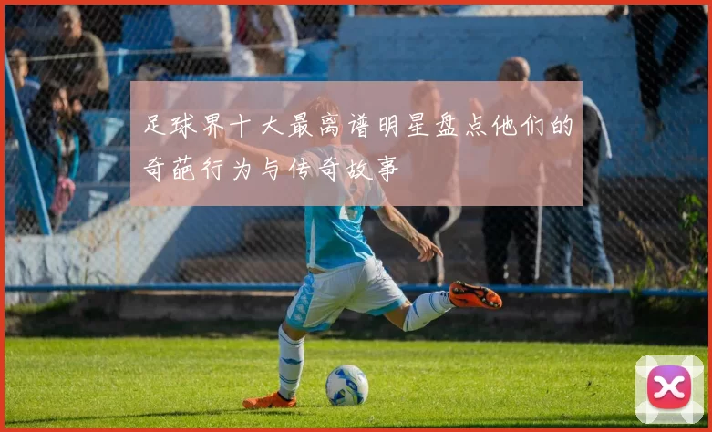 足球界十大最离谱明星盘点他们的奇葩行为与传奇故事