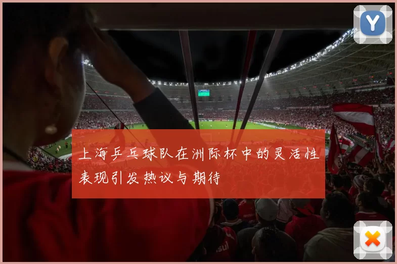 上海乒乓球队在洲际杯中的灵活性表现引发热议与期待