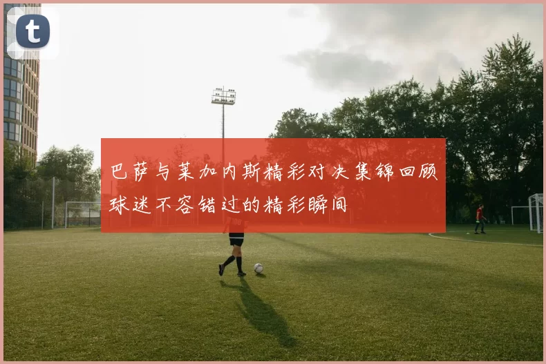 巴萨与莱加内斯精彩对决集锦回顾球迷不容错过的精彩瞬间