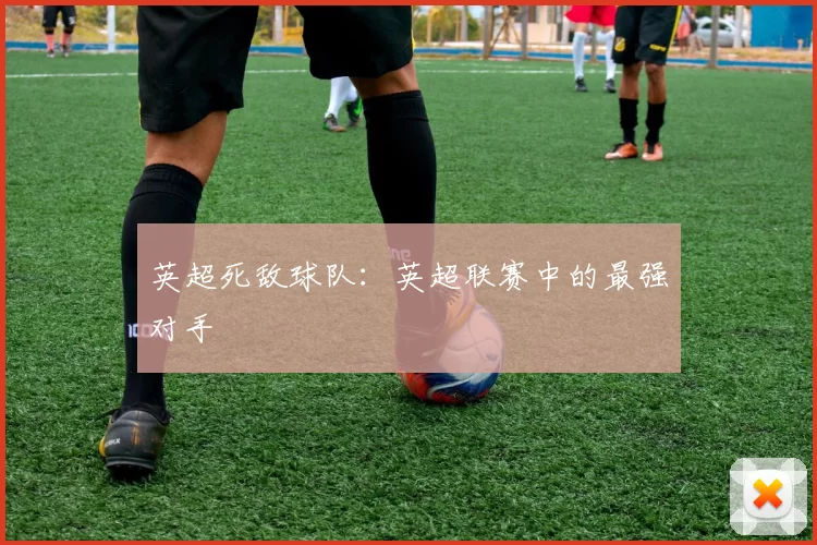 英超死敌球队：英超联赛中的最强对手