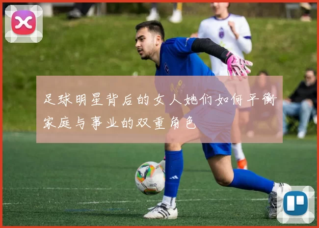 足球明星背后的女人她们如何平衡家庭与事业的双重角色