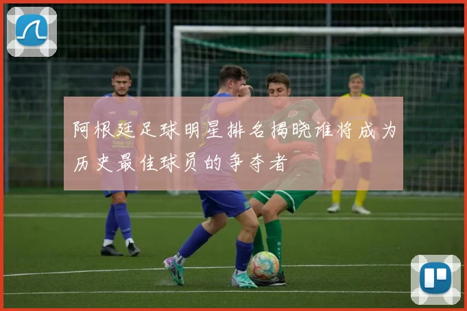 阿根廷足球明星排名揭晓谁将成为历史最佳球员的争夺者
