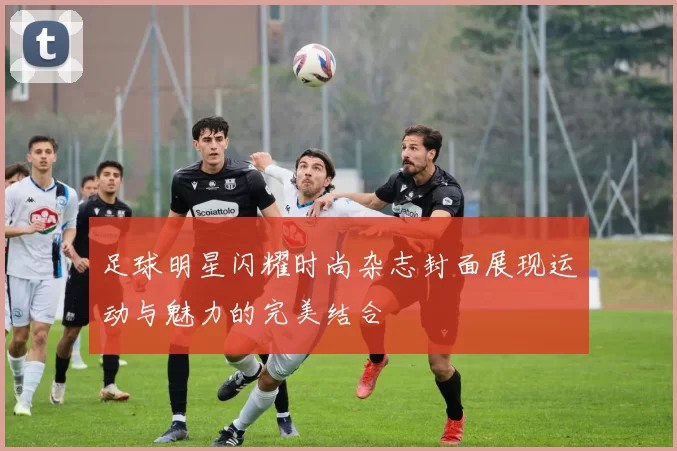 足球明星闪耀时尚杂志封面展现运动与魅力的完美结合