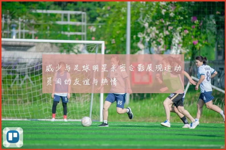 威少与足球明星亲密合影展现运动员间的友谊与热情