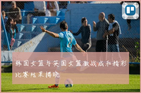 韩国女篮与英国女篮激战成和精彩比赛结果揭晓
