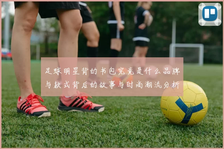 足球明星背的书包究竟是什么品牌与款式背后的故事与时尚潮流分析